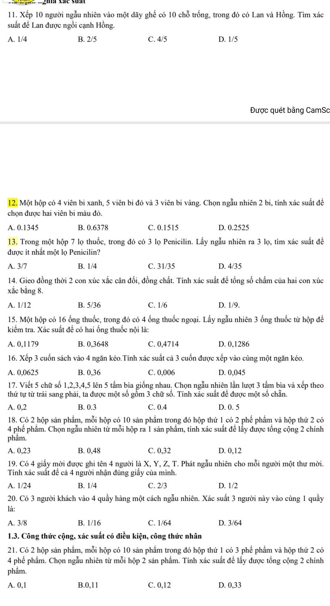 Xếp 10 người ngẫu nhiên vào một dãy ghế có 10 chỗ trống, trong đó có Lan và Hồng. Tìm xác
suất để Lan được ngồi cạnh Hồng.
A. 1/4 B. 2/5 C. 4/5 D. 1/5
Được quét bằng CamSc
12. Một hộp có 4 viên bi xanh, 5 viên bi đỏ và 3 viên bi vàng. Chọn ngẫu nhiên 2 bi, tính xác suất để
chọn được hai viên bi màu đỏ.
A. 0.1345 B. 0.6378 C. 0.1515 D. 0.2525
13. Trong một hộp 7 lọ thuốc, trong đó có 3 lọ Penicilin. Lấy ngẫu nhiên ra 3 lọ, tìm xác suất để
được ít nhất một lọ Penicilin?
A. 3/7 B. 1/4 C. 31/35 D. 4/35
14. Gieo đồng thời 2 con xúc xắc cân đối, đồng chất. Tính xác suất để tổng số chấm của hai con xúc
xắc bằng 8.
A. 1/12 B. 5/36 C. 1/6 D. 1/9.
15. Một hộp có 16 ống thuốc, trong đó có 4 ống thuốc ngoại. Lấy ngẫu nhiên 3 ống thuốc từ hộp để
kiểm tra. Xác suất để có hai ống thuốc nội là:
A. 0,1179 B. 0,3648 C. 0,4714 D. 0,1286
16. Xếp 3 cuốn sách vào 4 ngăn kéo.Tính xác suất cả 3 cuốn được xếp vào cùng một ngăn kéo.
A. 0,0625 B. 0,36 C. 0,006 D. 0,045
17. Viết 5 chữ số 1,2,3,4,5 lên 5 tấm bìa giống nhau. Chọn ngẫu nhiên lần lượt 3 tấm bìa và xếp theo
thứ tự từ trái sang phải, ta được một số gồm 3 chữ số. Tính xác suất để được một số chẵn.
A. 0,2 B. 0.3 C. 0.4 D. 0. 5
18. Có 2 hộp sản phẩm, mỗi hộp có 10 sản phẩm trong đó hộp thứ 1 có 2 phế phẩm và hộp thứ 2 có
4 phế phẩm. Chọn ngẫu nhiên từ mỗi hộp ra 1 sản phẩm, tính xác suất để lấy được tổng cộng 2 chính
phẩm.
A. 0,23 B. 0,48 C. 0,32 D. 0,12
19. Có 4 giấy mời được ghi tên 4 người là X, Y, Z, T. Phát ngẫu nhiên cho mỗi người một thư mời.
Tính xác suất đề cả 4 người nhận đúng giấy của mình.
A. 1/24 B. 1/4 C. 2/3 D. 1/2
20. Có 3 người khách vào 4 quầy hàng một cách ngẫu nhiên. Xác suất 3 người này vào cùng 1 quầy
là:
A. 3/8 B. 1/16 C. 1/64 D. 3/64
1.3. Công thức cộng, xác suất có điều kiện, công thức nhân
21. Có 2 hộp sản phẩm, mỗi hộp có 10 sản phẩm trong đó hộp thứ 1 có 3 phế phẩm và hộp thứ 2 có
4 phế phẩm. Chọn ngẫu nhiên từ mỗi hộp 2 săn phẩm. Tính xác suất để lấy được tổng cộng 2 chính
phẩm.
A. 0,1 B.0,11 C. 0,12 D. 0,33