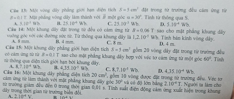 Một vòng dây phẳng giới hạn diện tích S=5cm^2 đặt trong từ trường đều cảm ứng từ
B=0.1T 1. Mặt phẳng vòng dây làm thành với vector B một góc alpha =30°. Tính từ thông qua S.
A. 5.10^(-5)Wb. B. 25.10^(-6)Wb. C. 25.10^(-3)Wb. D. 5.10^(-4)Wb.
Câu 14: Một khung dây đặt trong từ đều có cảm ứng từ B=0.06T sao cho mặt phẳng khung dây
vuông góc với các đường sức từ. Từ thông qua khung dây là 1,2.10^(-5)Wb. Tính bán kính vòng dây.
A. 8 mm. B. 4 mm. C. 8 m. D. 4 m.
Câu 15: Một khung dây phẳng giới hạn diện tích S=5cm^2 gồm 20 vòng dây đặt trong từ trường đều
có cảm ứng từ từ B=0,1T sao cho mặt phẳng khung dây hợp với véc tơ cảm ứng từ một góc 60°. Tính
từ thông qua diện tích giới hạn bởi khung dây.
A. 8,7.10^(-4)Wb. B. 4,35.10^(-5)Wb. C. 8,7.10^(-5)Wb. D. 4,35.10^(-4)Wb.
Câu 16: Một khung dây phẳng diện tích 20cm^2 , gồm 10 vòng được đặt trong từ trường đều. Véc tơ
cảm ứng từ làm thành với mặt phăng khung dây góc 30° và có độ lớn bằng 2.10^(-4)T. Người ta làm cho
từ trường giảm đều đến 0 trong thời gian 0,01 s. Tính suất điện động cảm ứng xuất hiện trong khung
dây trong thời gian từ trường biển đổi.
A. 2.10^(-4)V. B 10^(-4)V