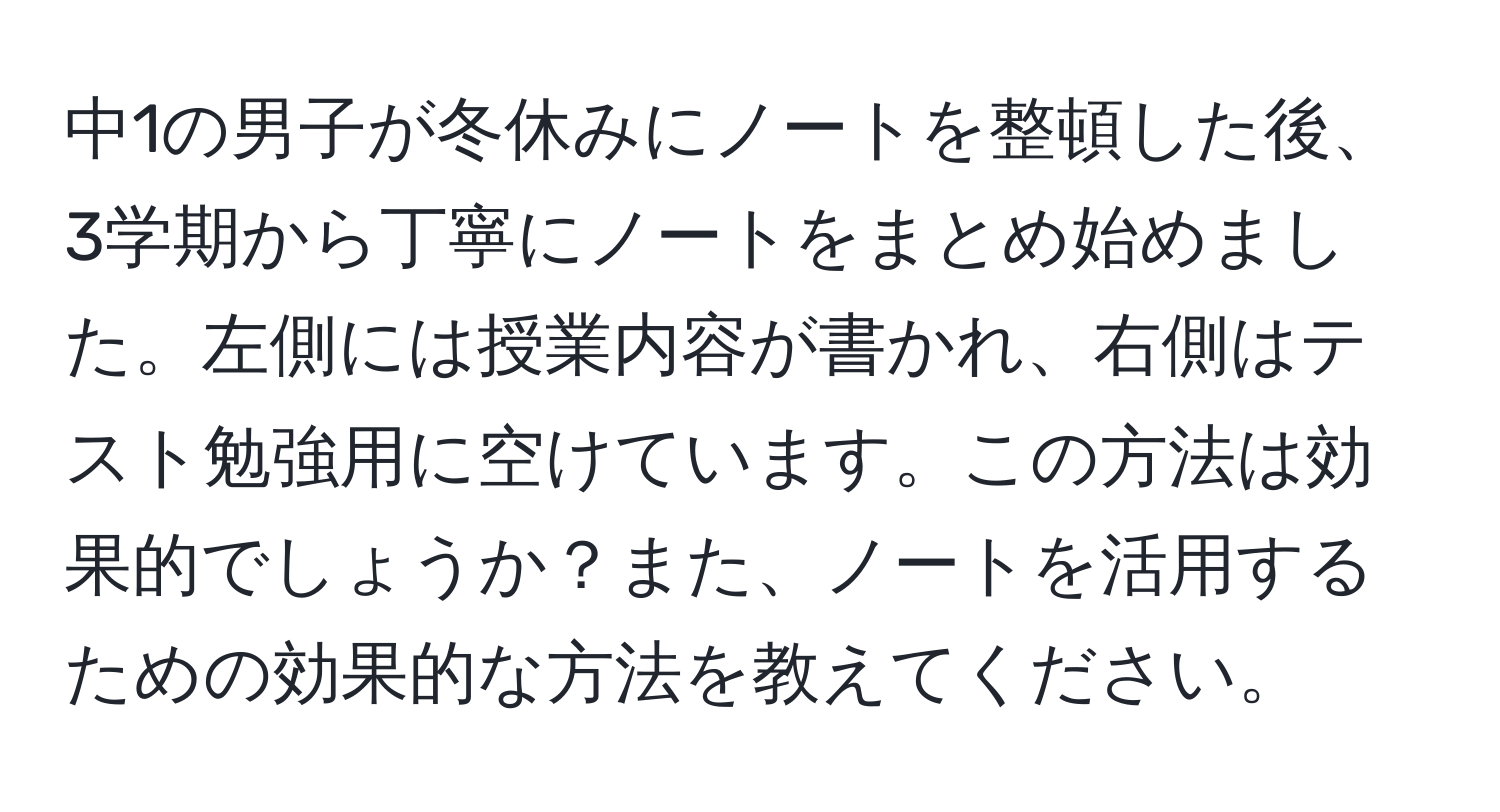 中1の男子が冬休みにノートを整頓した後、3学期から丁寧にノートをまとめ始めました。左側には授業内容が書かれ、右側はテスト勉強用に空けています。この方法は効果的でしょうか？また、ノートを活用するための効果的な方法を教えてください。