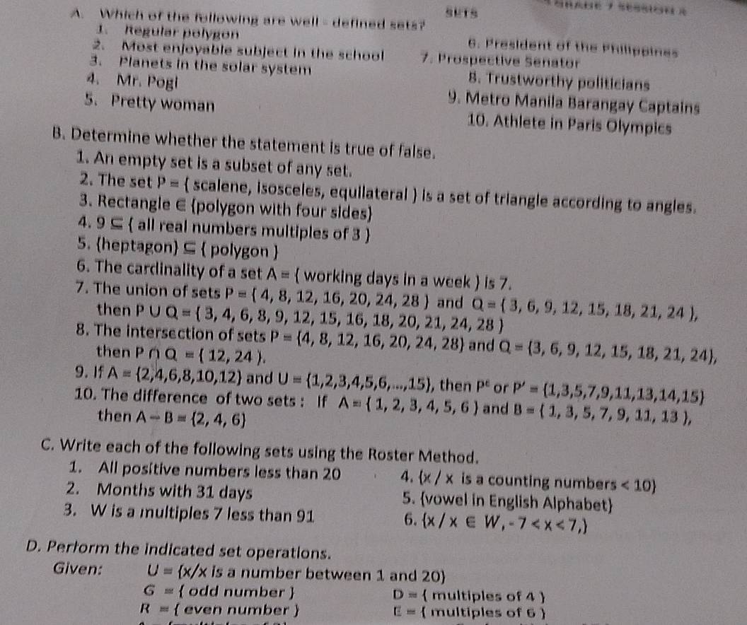 SUTS
A. Which of the following are well - defined sets?
1. Regular polygon 6. President of the Philippines
2. Most enjoyable subject in the school 7. Prospective Senator
3. Planets in the solar system 8. Trustworthy politicians
4. Mr. Pogi 9. Metro Manila Barangay Captains
5. Pretty woman 10. Athlete in Paris Olympics
B. Determine whether the statement is true of false.
1. An empty set is a subset of any set.
2. The set P=  scalene, isosceles, equilateral  is a set of triangle according to angles.
3. Rectangle E polygon with four sides
4. 9⊂eq  all real numbers multiples of 3 
5. heptagon ⊆  polygon 
6. The cardinality of a set A=  working days in a week  is 7.
7. The union of sets P= 4,8,12,16,20,24,28 and Q= 3,6,9,12,15,18,21,24 ,
then P∪ Q= 3,4,6,8,9,12,15,16,18,20,21,24,28
8. The intersection of sets P= 4,8,12,16,20,24,28 and Q= 3,6,9,12,15,18,21,24 ,
then P∩ Q= 12,24 .
9. If A= 2,4,6,8,10,12 and U= 1,2,3,4,5,6,...,15 , then P^e or P'= 1,3,5,7,9,11,13,14,15
10. The difference of two sets : If A= 1,2,3,4,5,6 and B= 1,3,5,7,9,11,13 ,
then A-B= 2,4,6
C. Write each of the following sets using the Roster Method.
1. All positive numbers less than 20 4.  x/x is a counting numbers <10
2. Months with 31 days 5. vowel in English Alphabet
3. W is a multiples 7 less than 91 6.  x/x∈ W,-7
D. Perform the indicated set operations.
Given: U= x/x is a number between 1 and 20)
G=  odd number  D=  multiples of 4 
R=  even number  E=  multiples of 6 