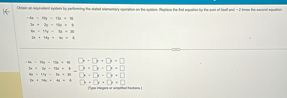 Obtain an equivalent system by performing the stated elementary operation on the system. Replace the first equation by the sum of itself and - 2 times the second equation.
-4x-10y-13z=16
3x+2y-15z=9
6x-11y-5z=30
2x+14y+4z=6
-4x-10y-13z=16 □ x-□ y+□ z=□
2x+14y+4z=6 □ x+□ y+□ z=□
(Type integers or simplified fractions.)