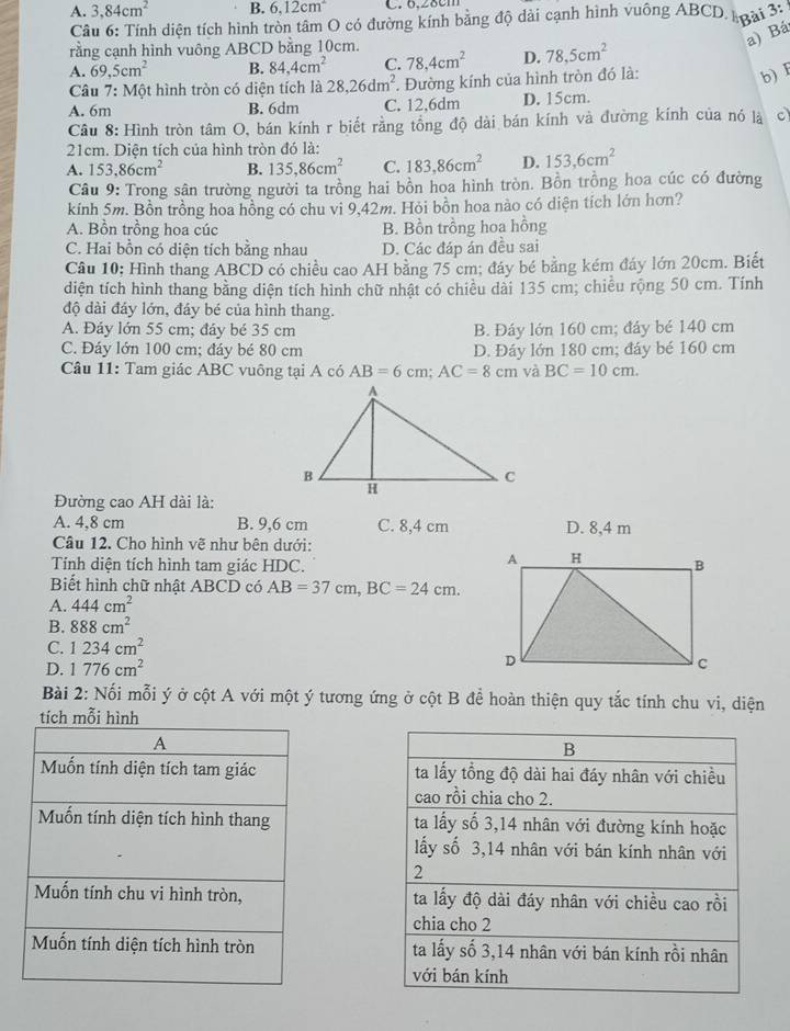 A. 3,84cm^2 B. 6.12cm^2 C. 6.28cm
Câu 6: Tính diện tích hình tròn tâm O có đường kính bằng độ dài cạnh hình vuông ABCD. loại 3:
rằng cạnh hình vuông ABCD bằng 10cm.
a) Bá
A. 69,5cm^2 B. 84,4cm^2 C. 78,4cm^2 D. 78,5cm^2
Câu 7:Mhat Qt hình tròn có diện tích là 28,26dm^2. Đường kính của hình tròn đó là:
b) I
A. 6m B. 6dm C. 12,6dm D. 15cm.
Câu 8: Hình tròn tâm O, bán kính r biết rằng tổng độ dài bán kính và đường kính của nó là c
21cm. Diện tích của hình tròn đó là:
A. 153,86cm^2 B. 135,86cm^2 C. 183,86cm^2 D. 153,6cm^2
Câu 9: Trong sân trường người ta trồng hai bồn hoa hình tròn. Bồn trồng hoa cúc có đường
kính 5m. Bồn trồng hoa hồng có chu vi 9,42m. Hỏi bồn hoa nào có diện tích lớn hơn?
A. Bồn trồng hoa cúc B. Bồn trồng hoa hồng
C. Hai bồn có diện tích bằng nhau D. Các đáp án đều sai
Câu 10; Hình thang ABCD có chiều cao AH bằng 75 cm; đáy bé bằng kém đáy lớn 20cm. Biết
diện tích hình thang bằng diện tích hình chữ nhật có chiều dài 135 cm; chiều rộng 50 cm. Tính
độ dài đáy lớn, đáy bé của hình thang.
A. Đáy lớn 55 cm; đáy bé 35 cm B. Đáy lớn 160 cm; đây bé 140 cm
C. Đáy lớn 100 cm; đáy bé 80 cm D. Đáy lớn 180 cm; đáy bé 160 cm
Câu 11: Tam giác ABC vuông tại A có AB=6cm;AC=8cm và BC=10cm.
Đường cao AH dài là:
A. 4,8 cm B. 9,6 cm C. 8,4 cm D. 8,4 m
Câu 12. Cho hình vẽ như bên dưới:
Tính diện tích hình tam giác HDC.
Biết hình chữ nhật ABCD có AB=37cm,BC=24cm.
A. 444cm^2
B. 888cm^2
C. 1234cm^2
D. 1776cm^2
Bài 2: Nối mỗi ý ở cột A với một ý tương ứng ở cột B để hoàn thiện quy tắc tính chu vi, diện
tích mỗi hình
A
Mốn tính diện tích tam giác 
Mốn tính diện tích hình thang 
Muốn tính chu vi hình tròn, 
Muốn tính diện tích hình tròn