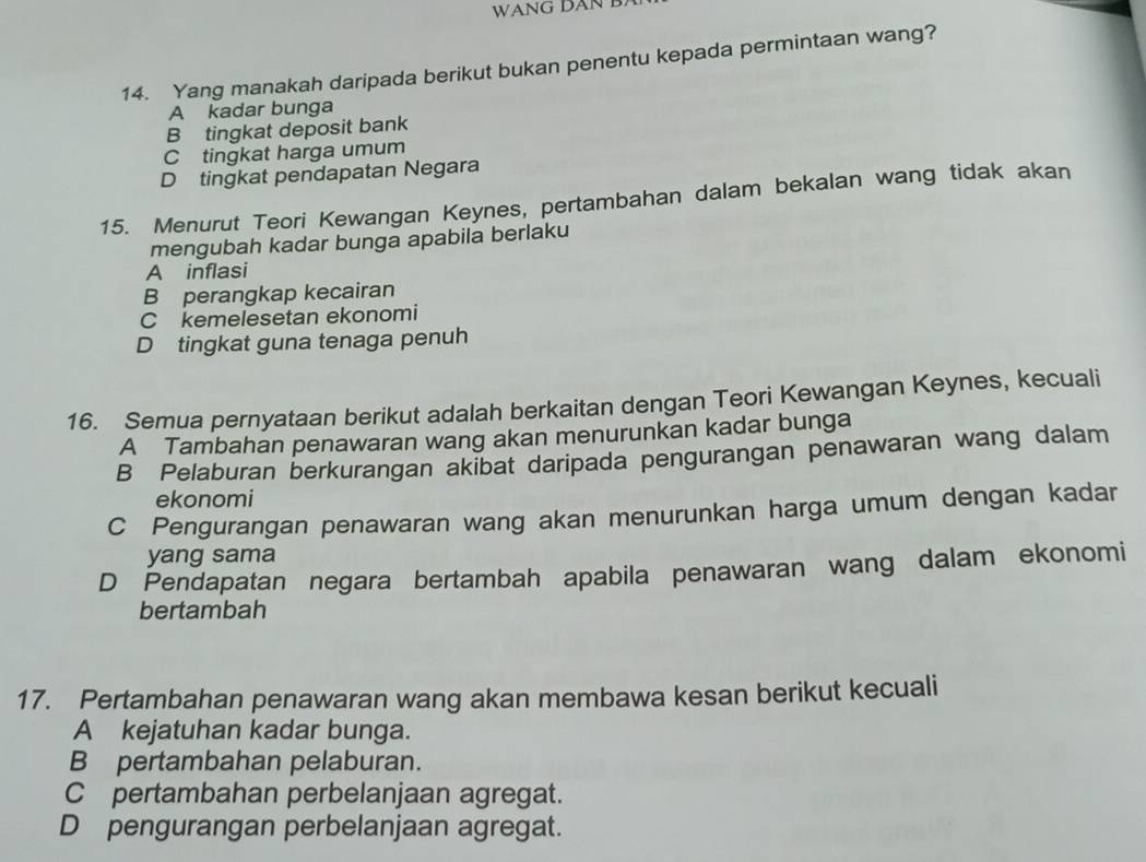 WANG DAN B.
14. Yang manakah daripada berikut bukan penentu kepada permintaan wang?
A kadar bunga
B tingkat deposit bank
C tingkat harga umum
D tingkat pendapatan Negara
15. Menurut Teori Kewangan Keynes, pertambahan dalam bekalan wang tidak akan
mengubah kadar bunga apabila berlaku
A inflasi
B perangkap kecairan
C kemelesetan ekonomi
D tingkat guna tenaga penuh
16. Semua pernyataan berikut adalah berkaitan dengan Teori Kewangan Keynes, kecuali
A Tambahan penawaran wang akan menurunkan kadar bunga
B Pelaburan berkurangan akibat daripada pengurangan penawaran wang dalam
ekonomi
C Pengurangan penawaran wang akan menurunkan harga umum dengan kadar
yang sama
D Pendapatan negara bertambah apabila penawaran wang dalam ekonomi
bertambah
17. Pertambahan penawaran wang akan membawa kesan berikut kecuali
A kejatuhan kadar bunga.
B pertambahan pelaburan.
C pertambahan perbelanjaan agregat.
D pengurangan perbelanjaan agregat.