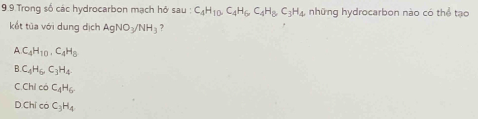 9.9 Trong số các hydrocarbon mạch hở sau : C_4H_10, C_4H_6, C_4H_8, C_3H_4 , những hydrocarbon nào có thể tạo
kết tủa với dung dịch AgNO_3/NH_3 ?
A. C_4H_10, C_4H_8
B. C_4H_6, C_3H_4.
C.Chỉ có C_4H_6.
D.Chỉ có C_3H_4