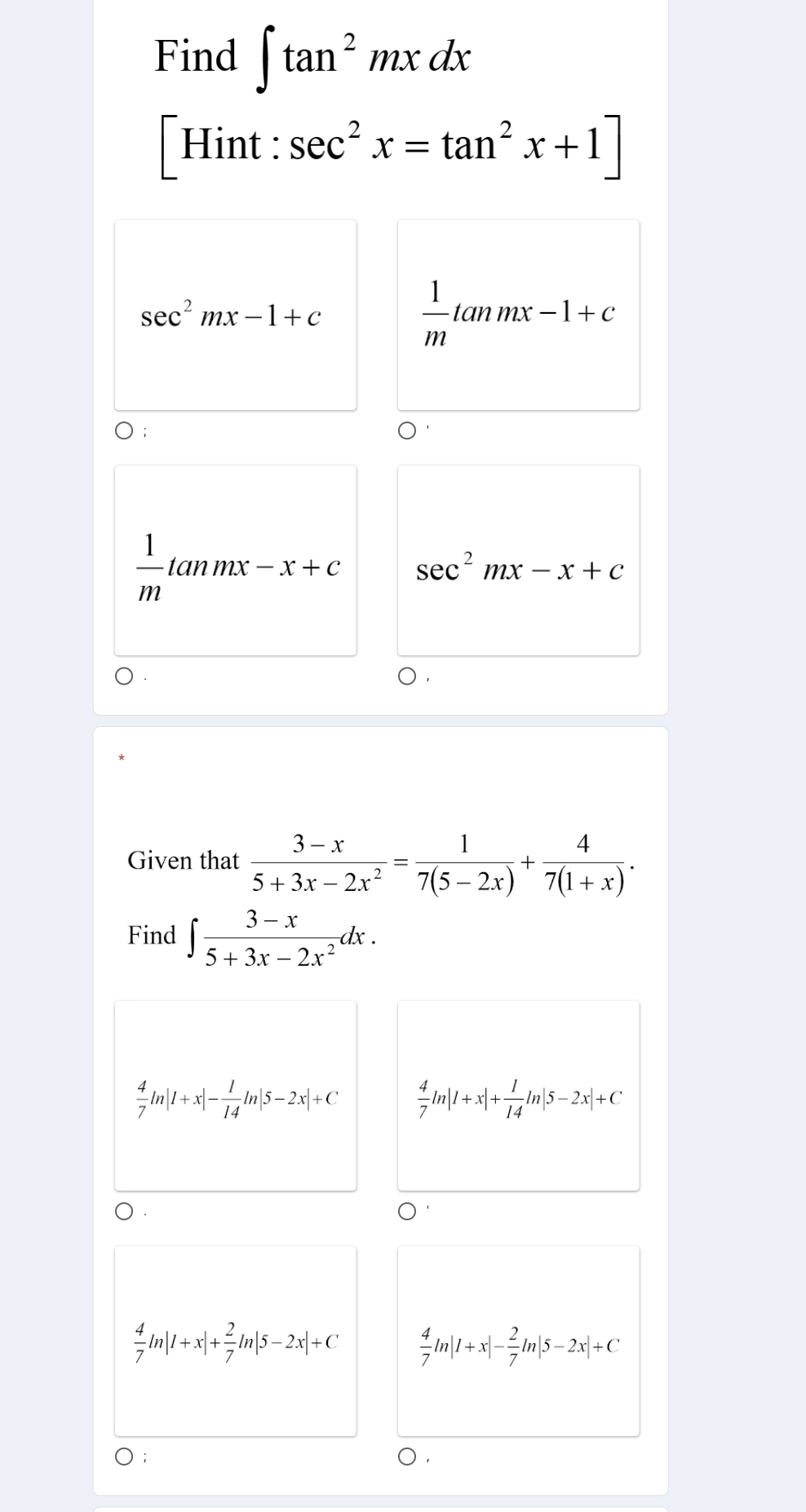 Find ∈t tan^2mxdx
[Hint : sec^2x=tan^2x+1]
sec^2mx-1+c
 1/m tanmx-1+c
 1/m tan mx-x+c sec^2mx-x+c
Given that  (3-x)/5+3x-2x^2 = 1/7(5-2x) + 4/7(1+x) . 
Find ∈t  (3-x)/5+3x-2x^2 dx.
 4/7 ln |1+x|- 1/14 ln |5-2x|+C  4/7 ln |1+x|+ 1/14 ln |5-2x|+C
 4/7 ln |1+x|+ 2/7 ln |5-2x|+C  4/7 ln |1+x|- 2/7 ln |5-2x|+C