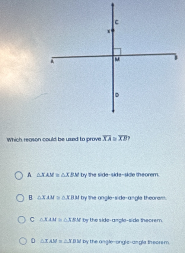 Which reason could be used to prove overline XA≌ overline XB ?
A △ XAM≌ △ XBM by the side-side-side theorem.
B △ XAM≌ △ XBM by the angle-side-angle theorem.
C △ XAM≌ △ XBM by the side-angle-side theorem.
D △ XAM≌ △ XBM by the angle-angle-angle theorem.