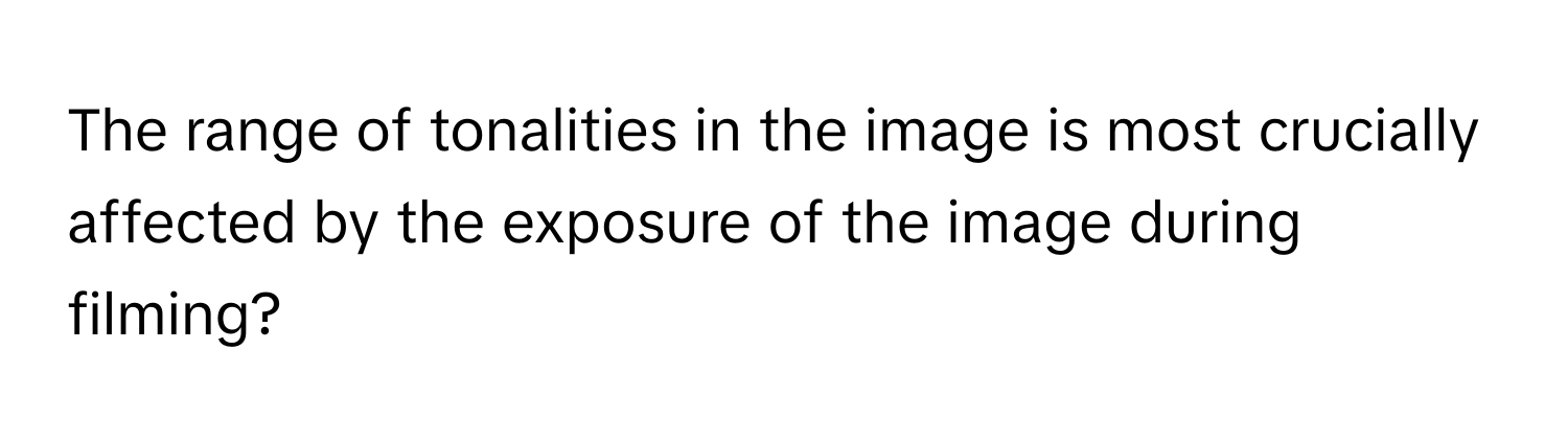 The range of tonalities in the image is most crucially affected by the exposure of the image during filming?