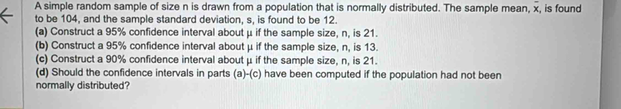 A simple random sample of size n is drawn from a population that is normally distributed. The sample mean, x, is found 
to be 104, and the sample standard deviation, s, is found to be 12. 
(a) Construct a 95% confidence interval about μ if the sample size, n, is 21. 
(b) Construct a 95% confidence interval about μ if the sample size, n, is 13. 
(c) Construct a 90% confidence interval about μ if the sample size, n, is 21. 
(d) Should the confidence intervals in parts (a)-(c) have been computed if the population had not been 
normally distributed?