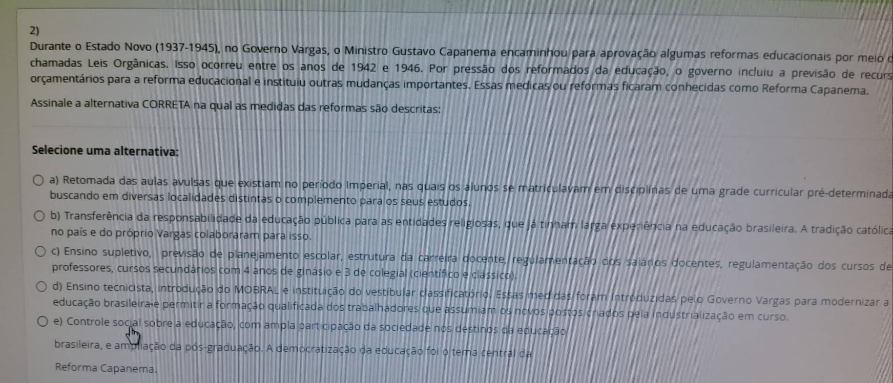 Durante o Estado Novo (1937-1945), no Governo Vargas, o Ministro Gustavo Capanema encaminhou para aprovação algumas reformas educacionais por meio o
chamadas Leis Orgânicas. Isso ocorreu entre os anos de 1942 e 1946. Por pressão dos reformados da educação, o governo incluiu a previsão de recurs
orçamentários para a reforma educacional e instituiu outras mudanças importantes. Essas medicas ou reformas ficaram conhecidas como Reforma Capanema.
Assinale a alternativa CORRETA na qual as medidas das reformas são descritas:
Selecione uma alternativa:
a) Retomada das aulas avulsas que existiam no período Imperial, nas quais os alunos se matriculavam em disciplinas de uma grade curricular pré-determinada
buscando em diversas localidades distintas o complemento para os seus estudos.
b) Transferência da responsabilidade da educação pública para as entidades religiosas, que já tinham larga experiência na educação brasileira. A tradição católica
no país e do próprio Vargas colaboraram para isso.
c) Ensino supletivo, previsão de planejamento escolar, estrutura da carreira docente, regulamentação dos salários docentes, regulamentação dos cursos de
professores, cursos secundários com 4 anos de ginásio e 3 de colegial (científico e clássico)
d) Ensino tecnicista, introdução do MOBRAL e instituição do vestibular classificatório. Essas medidas foram introduzidas pelo Governo Vargas para modernizar a
educação brasileira e permitir a formação qualificada dos trabalhadores que assumiam os novos postos criados pela industrialização em curso.
e) Controle social sobre a educação, com ampla participação da sociedade nos destinos da educação
brasileira, e ampliação da pós-graduação. A democratização da educação foi o tema central da
Reforma Capanema.