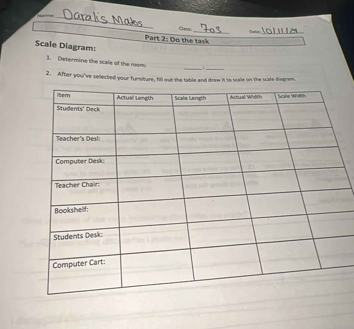 Name:_ 
_ 
Class: 
Date:_ 
Part 2: Do the task 
Scale Diagram: 
1. Determine the scale of the room: 
__; 
2. After you’ve selected your furniture, fill out the table and draw it to scale on the scale diagram.