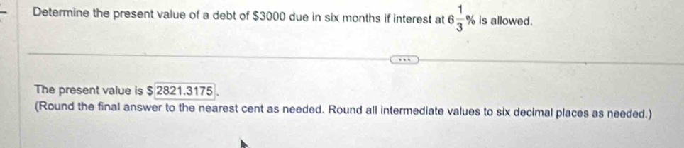 Determine the present value of a debt of $3000 due in six months if interest at 6 1/3 % is allowed. 
The present value is $ 2821.3175. 
(Round the final answer to the nearest cent as needed. Round all intermediate values to six decimal places as needed.)