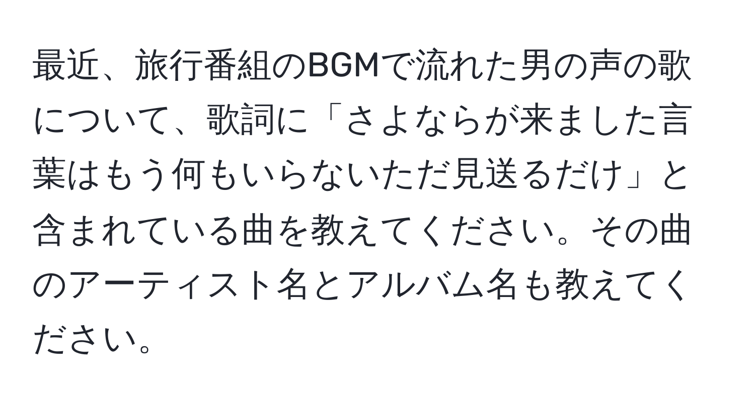 最近、旅行番組のBGMで流れた男の声の歌について、歌詞に「さよならが来ました言葉はもう何もいらないただ見送るだけ」と含まれている曲を教えてください。その曲のアーティスト名とアルバム名も教えてください。