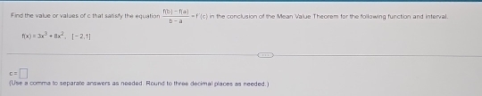 Find the value or values of c that satisty the equation  (f(b)-f(a))/b-a =f'(c) in the conclusion of the Mean Value Theorem for the following function and interval.
f(x)=3x^3+8x^2, [-2,1]
c=□
(Use a comma to separate answers as needed. Round to three decimal places as needed.)