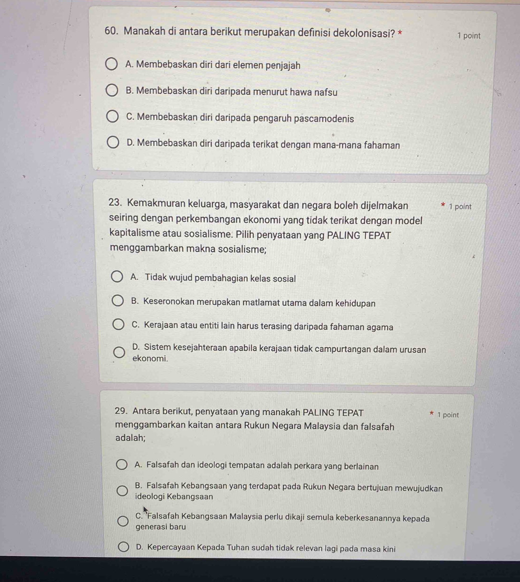 Manakah di antara berikut merupakan definisi dekolonisasi? * 1 point
A. Membebaskan diri dari elemen penjajah
B. Membebaskan diri daripada menurut hawa nafsu
C. Membebaskan diri daripada pengaruh pascamodenis
D. Membebaskan diri daripada terikat dengan mana-mana fahaman
23. Kemakmuran keluarga, masyarakat dan negara boleh dijelmakan 1 point
seiring dengan perkembangan ekonomi yang tidak terikat dengan model
kapitalisme atau sosialisme. Pilih penyataan yang PALING TEPAT
menggambarkan makna sosialisme;
A. Tidak wujud pembahagian kelas sosial
B. Keseronokan merupakan matlamat utama dalam kehidupan
C. Kerajaan atau entiti lain harus terasing daripada fahaman agama
D. Sistem kesejahteraan apabila kerajaan tidak campurtangan dalam urusan
ekonomi.
29. Antara berikut, penyataan yang manakah PALING TEPAT 1 point
menggambarkan kaitan antara Rukun Negara Malaysia dan falsafah
adalah;
A. Falsafah dan ideologi tempatan adalah perkara yang berlainan
B. Falsafah Kebangsaan yang terdapat pada Rukun Negara bertujuan mewujudkan
ideologi Kebangsaan
C. Falsafah Kebangsaan Malaysia perlu dikaji semula keberkesanannya kepada
generasi baru
D. Kepercayaan Kepada Tuhan sudah tidak relevan lagi pada masa kini