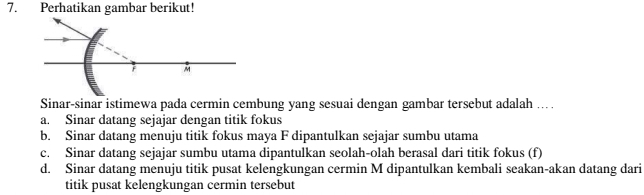 Perhatikan gambar berikut!
F M
Sinar-sinar istimewa pada cermin cembung yang sesuai dengan gambar tersebut adalah ..
a. Sinar datang sejajar dengan titik fokus
b. Sinar datang menuju titik fokus maya F dipantulkan sejajar sumbu utama
c. Sinar datang sejajar sumbu utama dipantulkan seolah-olah berasal dari titik fokus (f)
d. Sinar datang menuju titik pusat kelengkungan cermin M dipantulkan kembali seakan-akan datang dari
titik pusat kelengkungan cermin tersebut