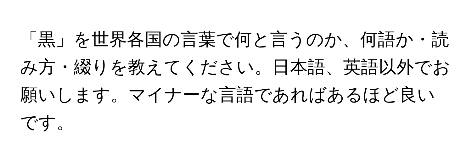 「黒」を世界各国の言葉で何と言うのか、何語か・読み方・綴りを教えてください。日本語、英語以外でお願いします。マイナーな言語であればあるほど良いです。