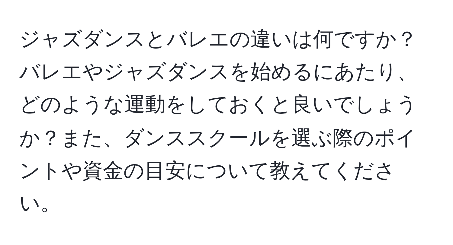 ジャズダンスとバレエの違いは何ですか？バレエやジャズダンスを始めるにあたり、どのような運動をしておくと良いでしょうか？また、ダンススクールを選ぶ際のポイントや資金の目安について教えてください。