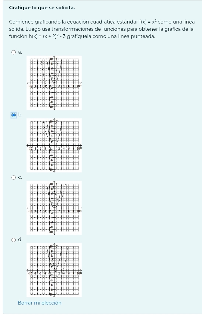 Grafique lo que se solicita. 
Comience graficando la ecuación cuadrática estándar f(x)=x^2 como una línea 
sólida. Luego use transformaciones de funciones para obtener la gráfica de la 
función h(x)=(x+2)^2-3 grafíquela como una linea punteada. 
a. 
b. 
C. 
d. 
Borrar mi elección