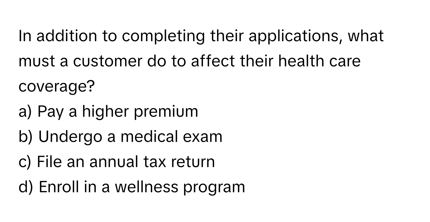 In addition to completing their applications, what must a customer do to affect their health care coverage? 

a) Pay a higher premium
b) Undergo a medical exam
c) File an annual tax return
d) Enroll in a wellness program