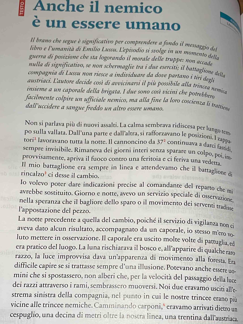 Anche il nemico
è un essere umano
Il brano che segue è significativo per comprendere a fondo il messaggio del
libro e l'umanità di Emilio Lussu. Lepisodio si svolge in un momento della
guerra di posizione che sta logorando il morale delle truppe: non accade
nulla di significativo, se non schermaglie tra i due eserciti; il battaglione della
compagnia di Lussu non riesce a individuare da dove partano i tiri degli 
austriaci. Lautore decide così di avvicinarsi il più possibile alla trincea nemica
insieme a un caporale della brigata. I due sono così vicini che potrebbero
facilmente colpire un ufficiale nemico, ma alla fine la loro coscienza li trattiene
dall’uccidere a sangue freddo un altro essere umano.
Non si parlava più di nuovi assalti. La calma sembrava ridiscesa per lungo tem
po sulla vallata. Dall’una parte e dall’altra, si rafforzavano le posizíoni. I zappa
tori^1 lavoravano tutta la notte. Il cannoncino da 37^2 continuava a darci fastidi.
sempre invisibile. Rimaneva dei giorni interi senza sparare un colpo, poi, im-
provvisamente, apriva il fuoco contro una feritoia e ci feriva una vedetta.
Il mio battaglione era sempre in linea e attendevamo che il battaglione di
rincal ZO^3 ci desse il cambio.
Io volevo poter dare indicazioni precise al comandante del reparto che mí
avrebbe sostituito. Giorno e notte, avevo un servizio speciale di osservazione,
nella speranza che il bagliore dello sparo o il movimento dei serventi tradisse
l’appostazione del pezzo.
La notte precedente a quella del cambio, poiché il servizio di vigilanza non ci
aveva dato alcun risultato, accompagnato da un caporale, io stesso m²ero vo-
luto mettere in osservazione. Il caporale era uscito molte volte di pattuglia, ed
era pratico del luogo. La luna rischiarava il bosco e, all’apparire di qualche raro
razzo, la luce improvvisa dava un’apparenza di movimento alla foresta. Era
difficile capire se si trattasse sempre d’una illusione. Potevano anche essere uo-
mini che si spostassero, non alberi che, per la velocità del passaggio della luce
dei razzi attraverso i rami, sembrassero muoversi. Noi due eravamo usciti alle-
strema sinistra della compagnia, nel punto in cui le nostre trincee erano più
vicine alle trincee nemiche. Camminando carponi,ª eravamo arrivati dietro un
cespuglio, una decina di metri oltre la nostra linea, una trentina dall’austriaca.