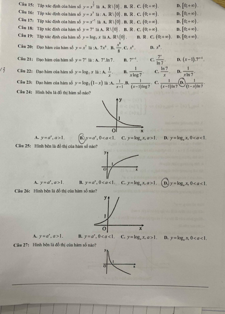 Tập xác định của hàm số y=x^(frac 1)7 là A. F  0 ,B.R.C.(0;+∈fty ). D. [0;+∈fty ).
Câu 16: Tập xác định của hàm số y=x^7 là : A. 〗 R/ 0 .B.R.C.(0;+∈fty ). D, [0;+∈fty ).
Câu 17: Tập xác định của hàm số y=x^(-7) là A. Rvee  0. 1 3.1 R. C.(0;+∈fty ). D. [0;+∈fty ).
Câu 18: Tập xác định của hàm số y=7^x là A. Rvee  0. B. R . C.(0;+∈fty ). D. [0;+∈fty ).
Câu 19: Tập xác định của hàm số y=log _7x là A. R  0 . B. R C. (0;+∈fty ) D. [0;+∈fty ).
Câu 20: Đạo hàm của hàm số y=x^7 là :A. 7x^6. B.  x^8/8 .C.x^6. D. x^8.
Câu 21: Đạo hàm của hàm số y=7^x là :A.7^x. ln 7 B. 7^(x-1). C.  7^x/ln 7 . D. (x-1).7^(x-1).
Câu 22: Đạo hàm của hàm số y=log _7x|a:A. 1/x . B.  1/xlog 7 . C.  ln 7/x . D.  1/xln 7 .
Câu 23: Đạo hàm của hàm số y=log _7(1-x) là;A.  1/x-1  B.  1/(x-1)log 7 . C.  1/(x-1)ln 7  D.  1/(1-x)ln 7 .
Câu 24: Hình bên là đồ thị hàm số nào?
A. y=a^x,a>1. B. y=a^x,0 C. y=log _ax,a>1, D. y=log _ax,0
Câu 25: Hình bên là đồ thị của hàm số nào?
A. y=a^x,a>1. B. y=a^x,0 C. y=log _ax,a>1. D. y=log _ax,0
Câu 26: Hình bên là đồ thị của hàm số nào?
A. y=a^x,a>1. B. y=a^x,0 C. y=log _ax,a>1. D. y=log _ax,0
Câu 27: Hình bên là đồ thị của hàm số nào?