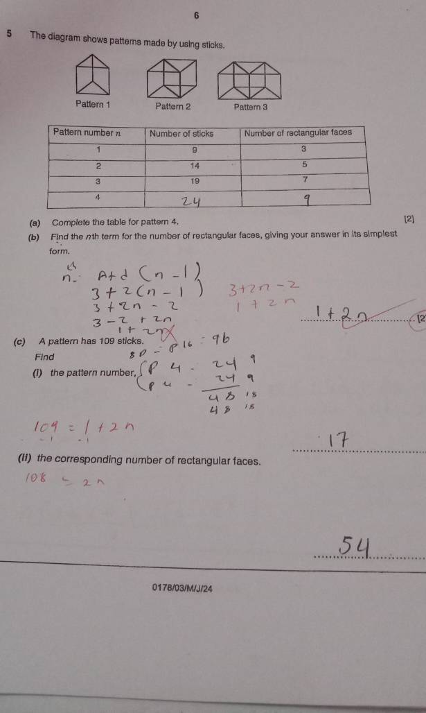 6 
5 The diagram shows patterns made by using sticks. 
Pattern 1 Pattern 2 Pattern 3 
(a) Complete the table for pattern 4. [2] 
(b) Find the nth term for the number of rectangular faces, giving your answer in its simplest 
form. 
_[2 
(c) A pattern has 109 sticks. 
Find 
(1) the pattern number, 
_ 
(I1) the corresponding number of rectangular faces. 
_ 
017B/03/M/J/24