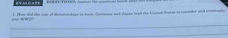 EVALUATE DIRECTIONS: Answer the questions below after you comped 
1. How did the rise of dictatorships in Italy, Germany and Japan lead the United States to consider and eventually 
join WWII? 
_ 
_