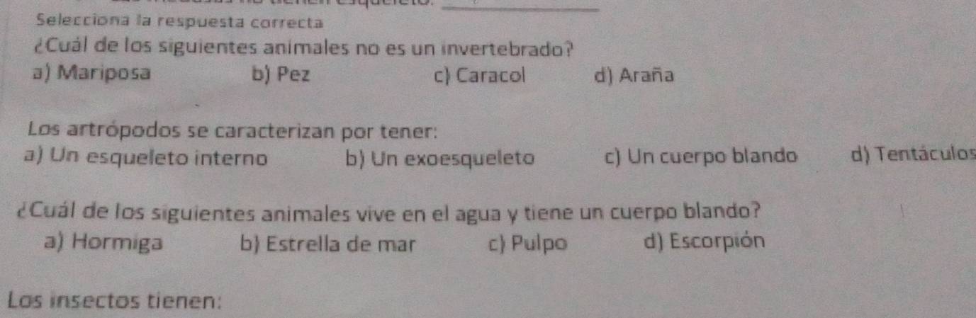 Selecciona la respuesta correcta
¿Cuál de los siguientes animales no es un invertebrado?
a) Mariposa b) Pez c) Caracol d) Araña
Los artrópodos se caracterizan por tener:
a) Un esqueleto interno b) Un exoesqueleto c) Un cuerpo blando d) Tentáculos
¿Cuál de los siguientes animales vive en el agua y tiene un cuerpo blando?
a) Hormiga b Estrella de mar c Pulpo d) Escorpión
Los insectos tienen: