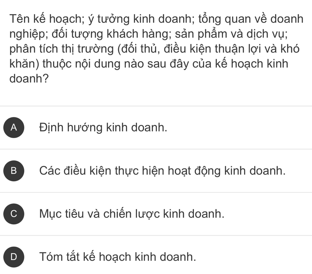 Tên kế hoạch; ý tưởng kinh doanh; tổng quan về doanh
nghiệp; đối tượng khách hàng; sản phẩm và dịch vụ;
phân tích thị trường (đối thủ, điều kiện thuận lợi và khó
khăn) thuộc nội dung nào sau đây của kế hoạch kinh
doanh?
A Định hướng kinh doanh.
B Các điều kiện thực hiện hoạt động kinh doanh.
C Mục tiêu và chiến lược kinh doanh.
D Tóm tắt kế hoạch kinh doanh.