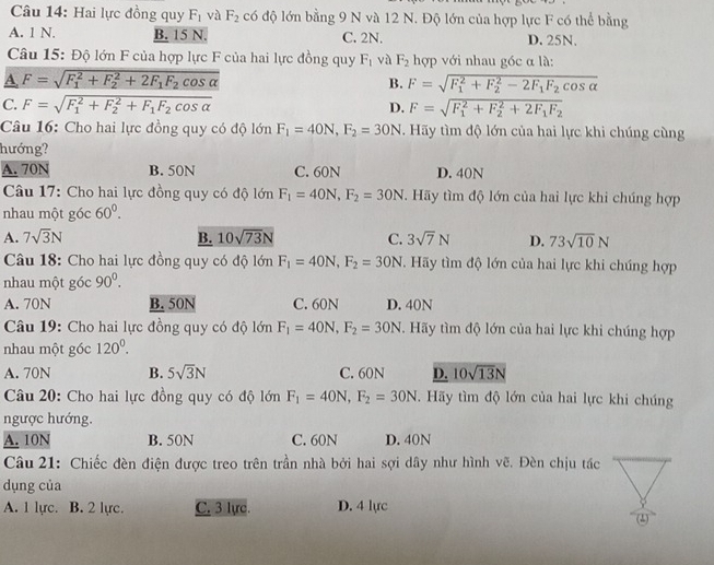 Hai lực đồng quy F_1 và F_2 có độ lớn bằng 9 N và 12 N. Độ lớn của hợp lực F có thể bằng
A. 1 N. B. 15 N. C. 2N. D. 25N.
Câu 15: Độ lớn F của hợp lực F của hai lực đồng quy F_1 và F_2 hợp với nhau góc α là:
A. F=sqrt (F_1)^2+F_2^(2+2F_1)F_2cos alpha  F=sqrt (F_1)^2+F_2^(2-2F_1)F_2cos alpha 
B.
C. F=sqrt (F_1)^2+F_2^(2+F_1)F_2cos alpha  D. F=sqrt (F_1)^2+F_2^(2+2F_1)F_2
Câu 16: Cho hai lực đồng quy có độ lớn F_1=40N,F_2=30N Hãy tìm độ lớn của hai lực khi chúng cùng
hướng?
A. 70N B. 50N C. 60N D. 40N
* Câu 17: Cho hai lực đồng quy có độ lớn F_1=40N,F_2=30N. Hãy tìm độ lớn của hai lực khi chúng hợp
nhau một góc 60^0.
A. 7sqrt(3)N B. 10sqrt(73)N C. 3sqrt(7)N D. 73sqrt(10)N
Câu 18: Cho hai lực đồng quy có độ lớn F_1=40N,F_2=30N. Hãy tìm độ lớn của hai lực khi chúng hợp
nhau một góc 90^0.
A. 70N B. 50N C. 60N D. 40N
Câu 19: Cho hai lực đồng quy có độ lớn F_1=40N,F_2=30N. Hãy tìm độ lớn của hai lực khi chúng hợp
nhau một góc 120^0.
A. 70N B. 5sqrt(3)N C. 60N D. 10sqrt(13)N
Câu 20: Cho hai lực đồng quy có độ lớn F_1=40N,F_2=30N.  Hãy tìm độ lớn của hai lực khi chúng
ngược hướng.
A. 10N B. 50N C. 60N D. 40N
Câu 21: Chiếc đèn điện được treo trên trần nhà bởi hai sợi dây như hình vẽ. Đèn chịu tác
dụng của
A. 1 lực. B. 2 lực. C. 3 lực. D. 4 lực (2)