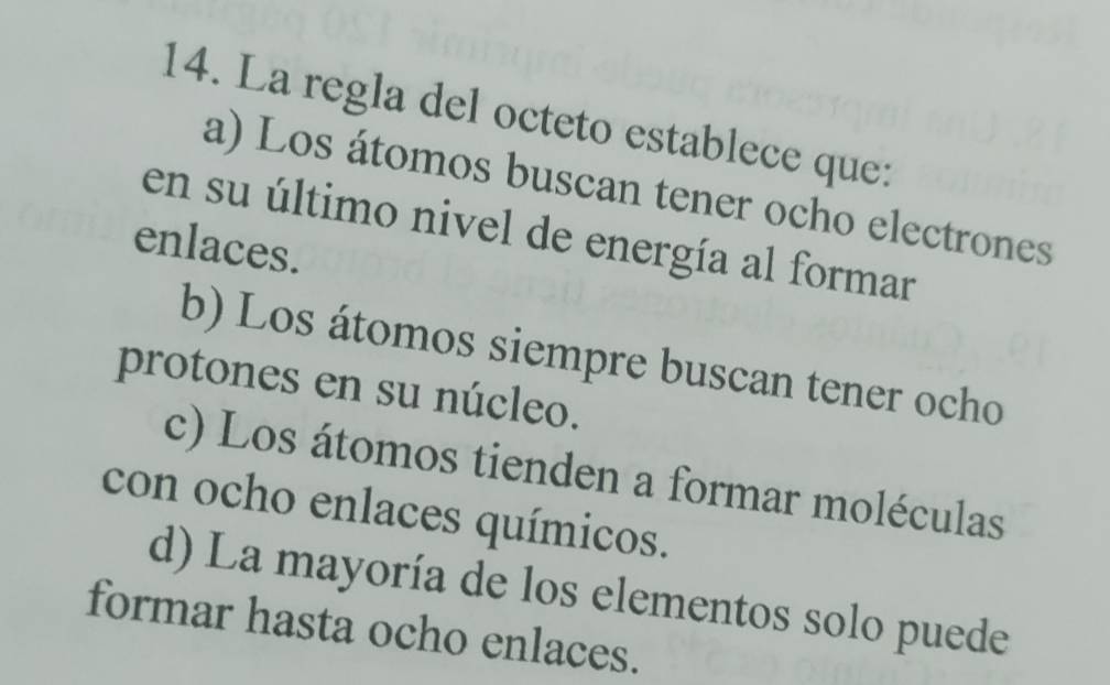 La regla del octeto establece que:
a) Los átomos buscan tener ocho electrones
en su último nivel de energía al formar
enlaces.
b) Los átomos siempre buscan tener ocho
protones en su núcleo.
c) Los átomos tienden a formar moléculas
con ocho enlaces químicos.
d) La mayoría de los elementos solo puede
formar hasta ocho enlaces.