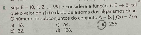 Seja E= 0,1,2,...,99 e considere a função ƒ: E → E, tal
que o valor de f(x) é dado pela soma dos algarismos de x.
O número de subconjuntos do conjunto A= x|f(x)=7
a) 16. c) 64. e) 256.
b) 32. d) 128.