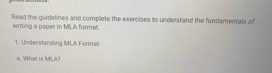 Read the guidelines and complete the exercises to understand the fundamentals of 
writing a paper in MLA format. 
1. Understanding MLA Format: 
a. What is MLA?