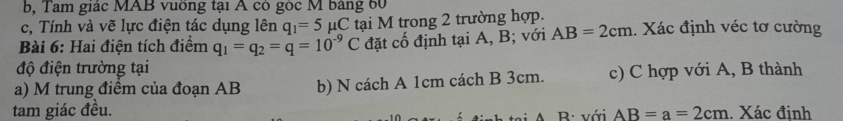 b, Tam giác MAB vuống tại A có góc M bảng 60 
c, Tính và vẽ lực điện tác dụng lên q_1=5 μC tại M trong 2 trường hợp. 
Bài 6: Hai điện tích điểm q_1=q_2=q=10^(-9)C đặt cố định tại A, B; với AB=2cm. Xác định véc tơ cường 
độ điện trường tại 
c) C hợp với A, B thành 
a) M trung điểm của đoạn AB
b) N cách A 1cm cách B 3cm. 
tam giác đều. AB=a=2cm. Xác định 
B: với