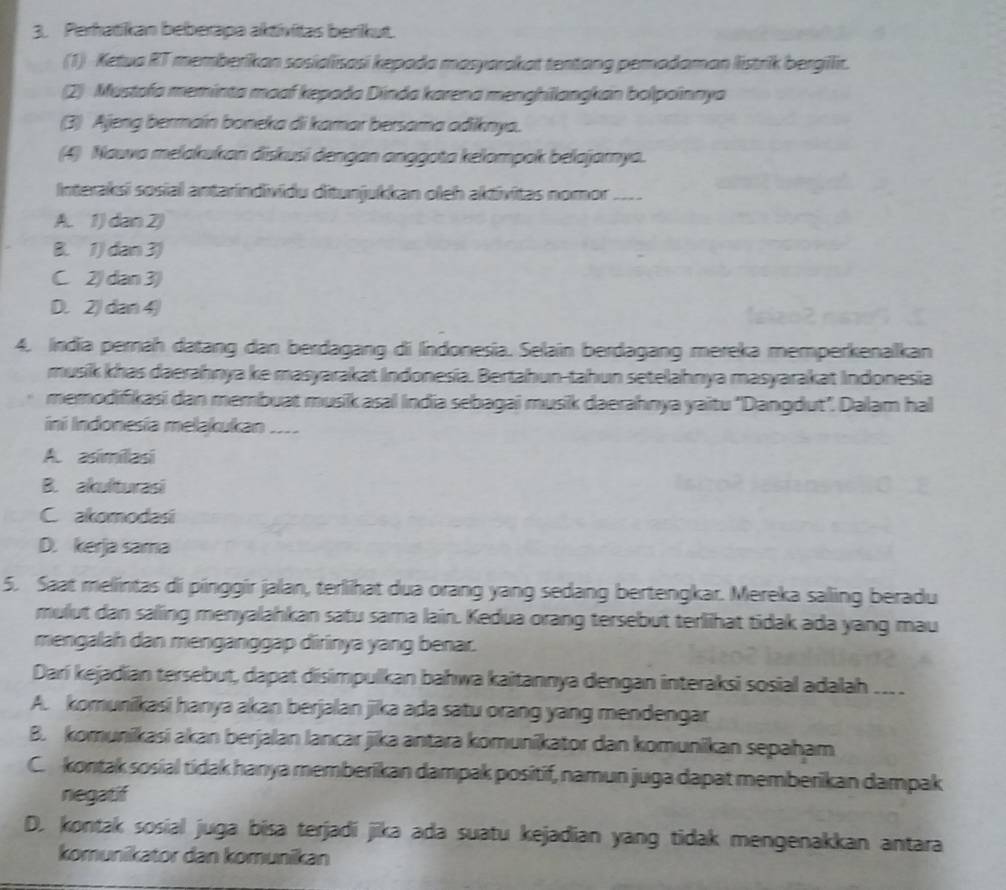 Perhatikan beberapa aktívitas berikut.
(1) Ketua RT memberikan sosialisasi kepada masyarakat tentang pemadaman listrik bergilir.
(2) Mustofa meminta maaf kepada Dinda karena menghilangkan bolpoinnya
(3) Ajeng bermain boneka di kamar bersama adiknya.
(4) Nauva melakukan diskusi dengan anggota kelompok belajarnya.
Interaksi sosial antarindividu ditunjukkan oleh aktivitas nomor . __--
A. 1) dan 2)
B. 1) dan 3)
C. 2) dan 3)
D. 2) dan 4)
4. India perah datang dan berdagang di Indonesia. Selain berdagang mereka memperkenalkan
musik khas daerahnya ke masyarakat Indonesia. Bertahun-tahun setelahnya masyarakat Indonesia
memodifikasi dan membuat musik asal India sebagai musik daerahnya yaitu "Dangdut". Dalam hal
ini Indonesía melakukan ....
A. asimillasi
B. akulturasi
C akomodasi
D. kerja sama
5. Saat melintas di pinggir jalan, terlihat dua orang yang sedang bertengkar. Mereka saling beradu
mulut dan saling menyalahkan satu sama lain. Kedua orang tersebut terlihat tidak ada yang mau
mengalah dan menganggap dirinya yang benar.
Darí kejadian tersebut, dapat disimpulkan bahwa kaitannya dengan interaksi sosial adalah ___.
A. komunikasi hanya akan berjalan jika ada satu orang yang mendengar
B. komunikasi akan berjalan lancar jika antara komunikator dan komunikan sepaham
C. kontak sosial tidak hanya memberikan dampak positif, namun juga dapat memberikan dampak
negatif
D. kontak sosial juga bisa terjadi jika ada suatu kejadian yang tidak mengenakkan antara
komunikator dan komunikan