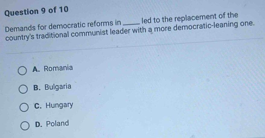 Demands for democratic reforms in_ led to the replacement of the
country's traditional communist leader with a more democratic-leaning one.
A. Romania
B. Bulgaria
C. Hungary
D. Poland