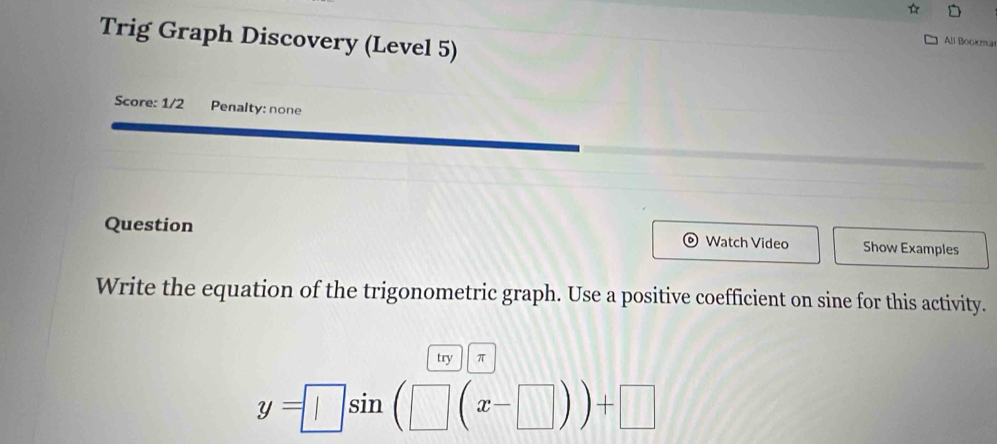 Trig Graph Discovery (Level 5) 
All Bookma 
Score: 1/2 Penalty: none 
Question Watch Video Show Examples 
Write the equation of the trigonometric graph. Use a positive coefficient on sine for this activity. 
try π
y=□ sin (□ (x-□ ))+□