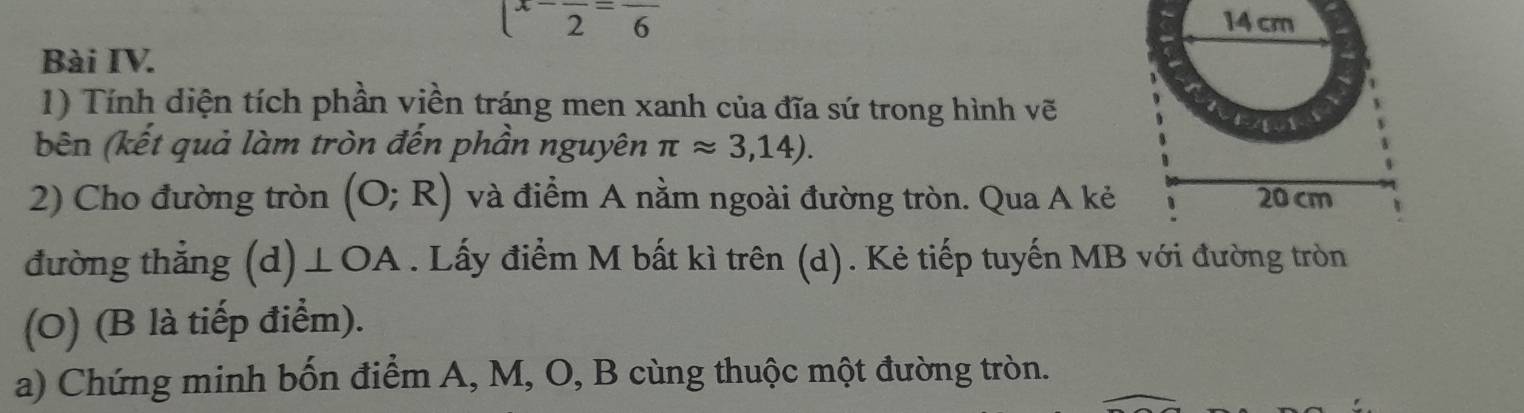 x-frac 2=frac 6
Bài IV. 
1) Tính diện tích phần viền tráng men xanh của đĩa sứ trong hình vẽ 
bên (kết quả làm tròn đến phần nguyên π approx 3,14). 
2) Cho đường tròn (O;R) và điểm A nằm ngoài đường tròn. Qua A kẻ 
đường thẳng (d) ⊥ OA. Lấy điểm M bất kì trên (d). Kẻ tiếp tuyến MB với đường tròn 
(O) (B là tiếp điểm). 
a) Chứng minh bốn điểm A, M, O, B cùng thuộc một đường tròn.