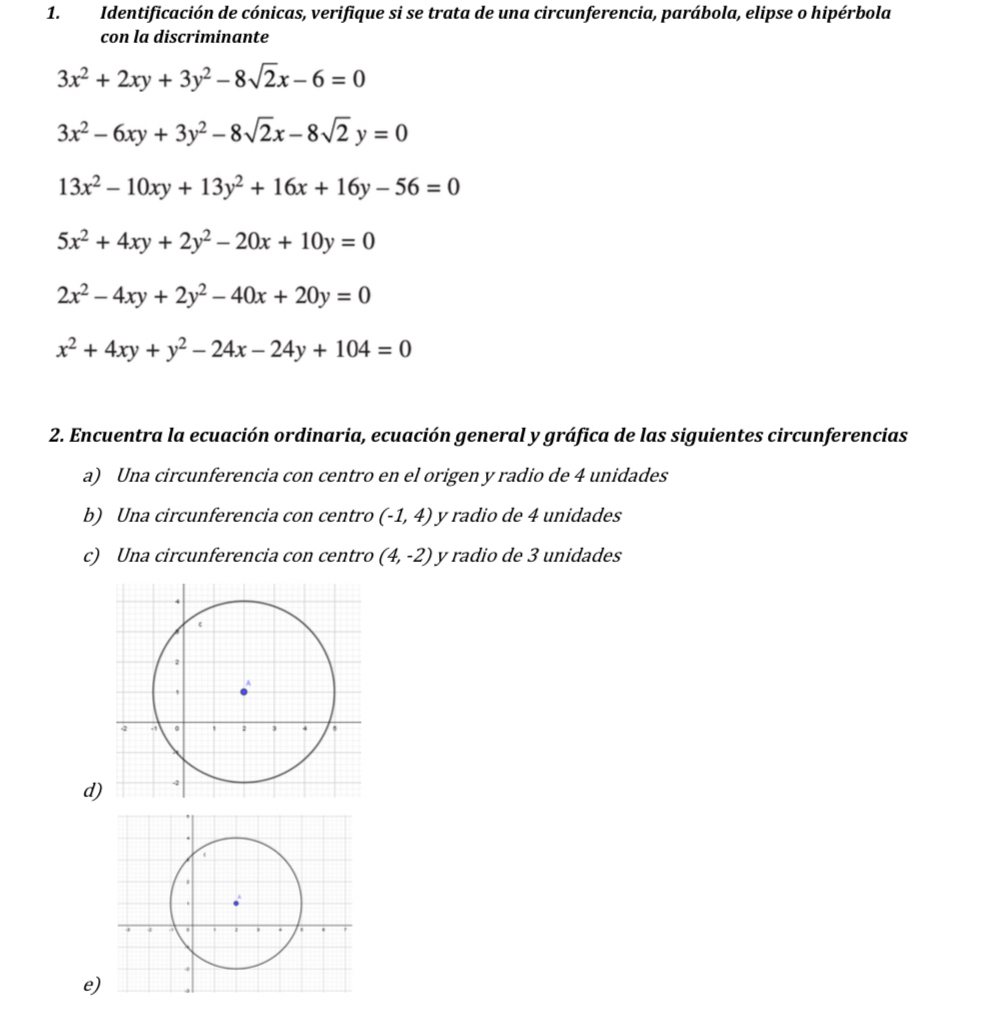 Identificación de cónicas, verifique si se trata de una circunferencia, parábola, elipse o hipérbola 
con la discriminante
3x^2+2xy+3y^2-8sqrt(2)x-6=0
3x^2-6xy+3y^2-8sqrt(2)x-8sqrt(2)y=0
13x^2-10xy+13y^2+16x+16y-56=0
5x^2+4xy+2y^2-20x+10y=0
2x^2-4xy+2y^2-40x+20y=0
x^2+4xy+y^2-24x-24y+104=0
2. Encuentra la ecuación ordinaria, ecuación general y gráfica de las siguientes circunferencias 
a) Una circunferencia con centro en el origen y radio de 4 unidades 
b) Una circunferencia con centro (-1,4) y radio de 4 unidades 
c) Una circunferencia con centro (4,-2) y radio de 3 unidades 
d 
e