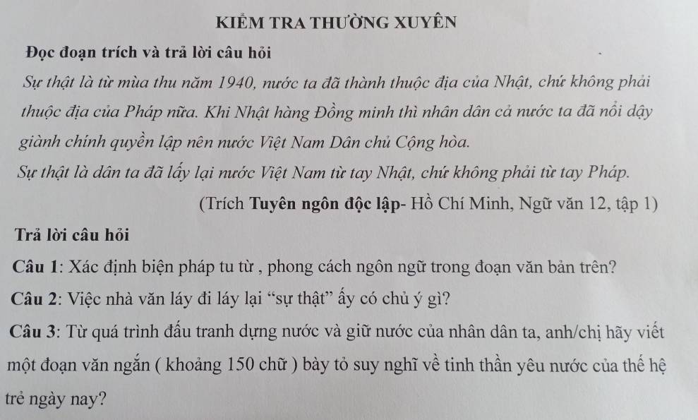 kiẻm tra thường XuyÊn 
Đọc đoạn trích và trả lời câu hỏi 
Sự thật là từ mùa thu năm 1940, nước ta đã thành thuộc địa của Nhật, chứ không phải 
thuộc địa của Pháp nữa. Khi Nhật hàng Đồng minh thì nhân dân cả nước ta đã nổi dậy 
giành chính quyền lập nên nước Việt Nam Dân chủ Cộng hòa. 
Sự thật là dân ta đã lấy lại nước Việt Nam từ tay Nhật, chứ không phải từ tay Pháp. 
(Trích Tuyên ngôn độc lập- Hồ Chí Minh, Ngữ văn 12, tập 1) 
Trả lời câu hỏi 
Câu 1: Xác định biện pháp tu từ , phong cách ngôn ngữ trong đoạn văn bản trên? 
Câu 2: Việc nhà văn láy đi láy lại “sự thật” ấy có chủ ý gì? 
Câu 3: Từ quá trình đấu tranh dựng nước và giữ nước của nhân dân ta, anh/chị hãy viết 
một đoạn văn ngắn ( khoảng 150 chữ ) bày tỏ suy nghĩ về tinh thần yêu nước của thế hệ 
trẻ ngày nay?