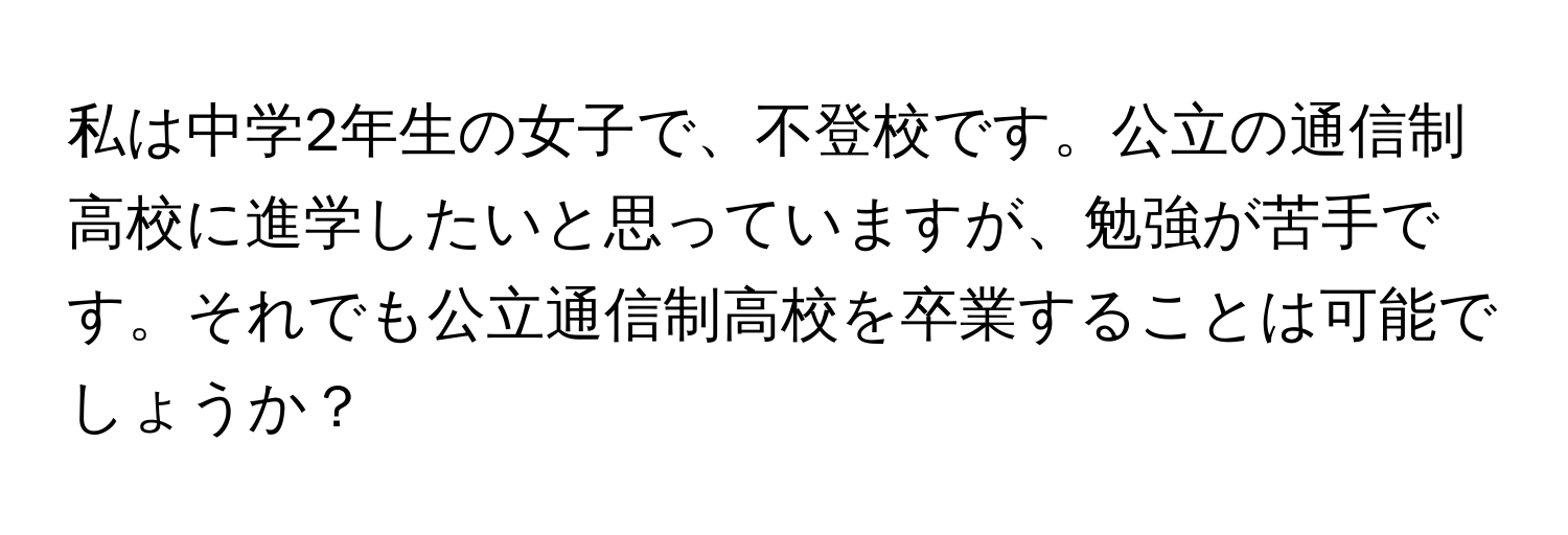 私は中学2年生の女子で、不登校です。公立の通信制高校に進学したいと思っていますが、勉強が苦手です。それでも公立通信制高校を卒業することは可能でしょうか？