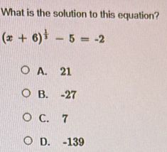 What is the solution to this equation?
(x+6)^ 1/3 -5=-2
A. 21
B. -27
C. 7
D. -139