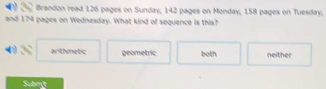 Brandon read 126 pages on Sunday, 142 pages on Monday, 158 pages on Tuesday,
and 174 pages on Wednesday. What kind of sequence is this?
arithmetic geometric both neither
Submt