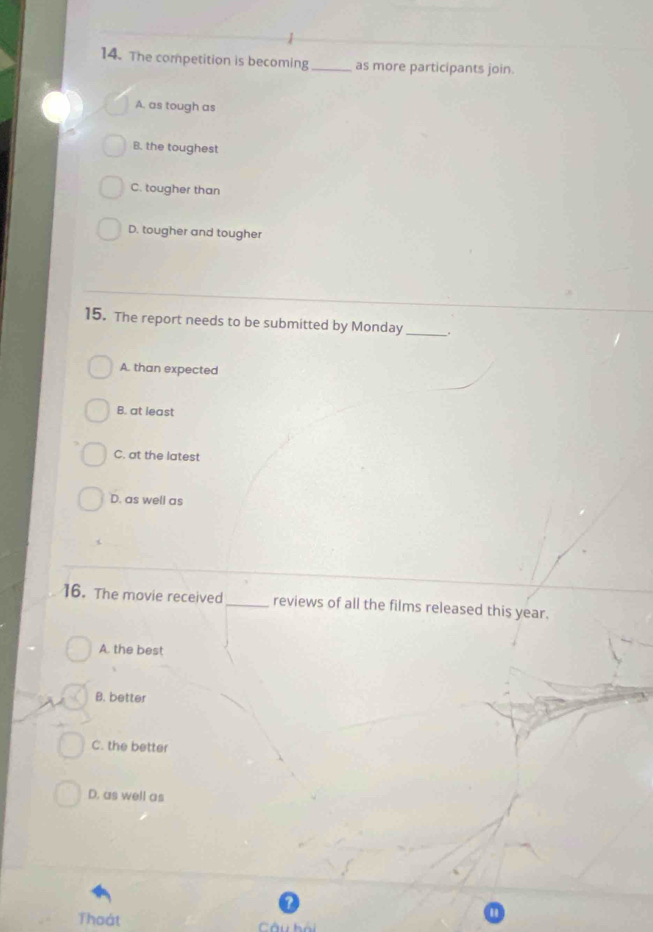 The competition is becoming _as more participants join.
A. as tough as
B. the toughest
C. tougher than
D. tougher and tougher
15. The report needs to be submitted by Monday _.
A. than expected
B. at least
C. at the latest
D. as well as
16. The movie received _reviews of all the films released this year.
A. the best
B. better
C. the better
D. as well as
Thoát