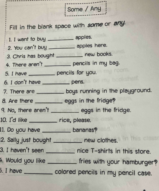 Some / Any 
Fill in the blank space with some or any. 
1. I want to buy _apples. 
2. You can't buy _apples here. 
3. Chris has bought _new books. 
4. There aren't _pencils in my bag. 
5. I have _pencils for you. 
6. I don't have _pens. 
7. There are _boys running in the playground. 
8. Are there _eggs in the fridge? 
9. No, there aren't _eggs in the fridge. 
10. I'd like _rice, please. 
11. Do you have _bananas? 
2. Sally just bought _new clothes. 
3. I haven't seen _nice T-shirts in this store. 
4. Would you like _fries with your hamburger? 
5. I have _colored pencils in my pencil case.