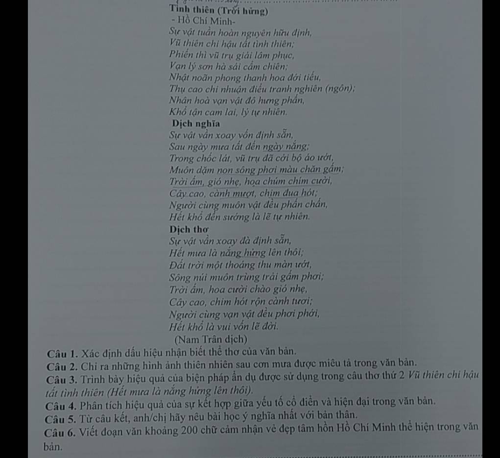 Tnh thiên (Trời hứng)
- Hồ Chí Minh-
Sự vật tuần hoàn nguyên hữu định,
Vũ thiên chi hậu tất tình thiên;
Phiến thì vũ trụ giải lâm phục,
Vạn lý sơn hà sải cầm chiên;
Nhật noãn phong thanh hoa đới tiểu,
Thụ cao chi nhuận điều tranh nghiên (ngôn);
Nhân hoà vạn vật đô hưng phần,
Khổ tận cam lai, lý tự nhiên.
Dịch nghĩa
Sự vật vần xoay vốn định sẵn,
Sau ngày mưa tất đến ngày nắng;
Trong chốc lát, vũ trụ đã cởi bộ áo ướt,
Muôn dặm non sông phơi màu chăn gắm;
Trời ẩm, gió nhẹ, họa chúm chim cười,
Cây cao, cành mượt, chim đua hót;
Người cùng muôn vật đều phần chấn,
Hết khổ đến sướng là lẽ tự nhiên.
Dịch thơ
Sự vật vẫn xoay đà định sẵn,
Hết mưa là nắng hứng lên thôi;
Đất trời một thoáng thu màn ướt,
Sông núi muôn trùng trải gấm phơi;
Trời ẩm, hoa cười chào gió nhẹ,
Cây cao, chim hót rộn cành tươi;
Người cùng vạn vật đều phơi phới,
Hết khổ là vui vốn lẽ đời.
Nam Trân dịch)
Câu 1. Xác định dấu hiệu nhận biết thể thơ của văn bản.
Câu 2. Chỉ ra những hình ảnh thiên nhiên sau cơn mưa được miêu tả trong văn bản.
Câu 3. Trình bày hiệu quả của biện pháp ần dụ được sử dụng trong câu thơ thứ 2 Vũ thiên chi hậu
tất tình thiên (Hết mưa là nắng hứng lên thôi).
Câu 4. Phân tích hiệu quả của sự kết hợp giữa yếu tố cổ diễn và hiện đại trong văn bản.
Câu 5. Từ câu kết, anh/chị hãy nêu bài học ý nghĩa nhất với bản thân.
Câu 6. Viết đoạn văn khoảng 200 chữ cảm nhận vẻ đẹp tâm hồn Hồ Chí Minh thể hiện trong văn
bản.