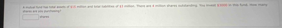 A mutual fund has total assets of $15 million and total liabilities of $3 million. There are 4 million shares outstanding. You invest $3000 in this fund. How many 
shares are you purchasing? 
shares