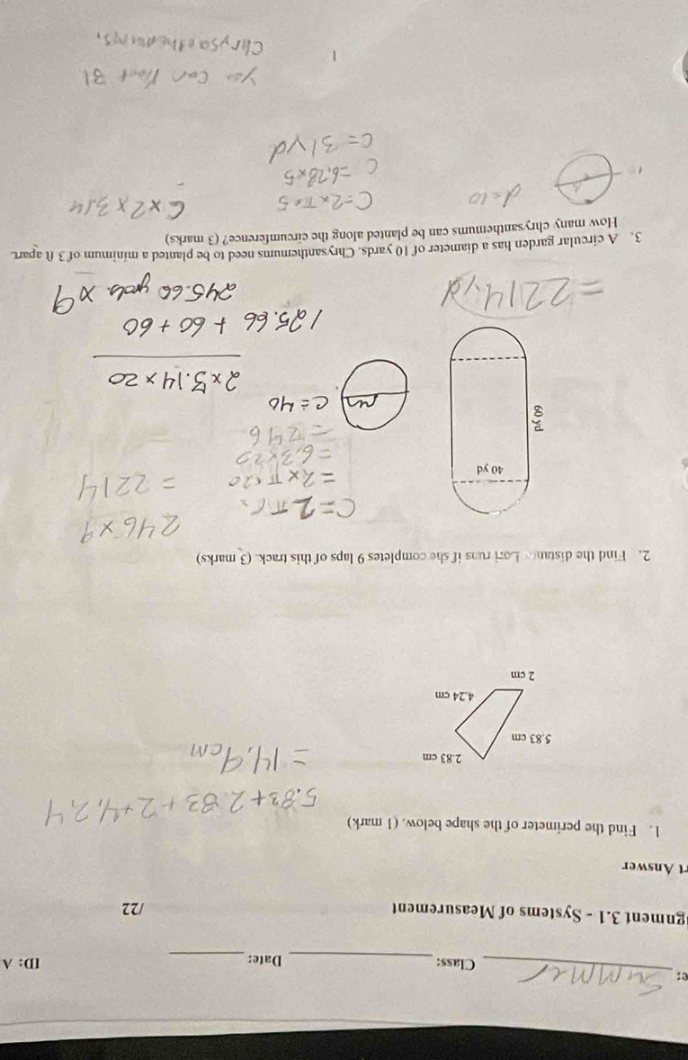 e: 
_ 
Class:_ Date: 
ID: A 
gnment 3.1 - Systems of Measurement /22 
rt Answer 
1. Find the perimeter of the shape below. (1 mark) 
2. Find the distan Lori runs if she completes 9 laps of this track. (3 marks) 
3. A circular garden has a diameter of 10 yards. Chrysanthemums need to be planted a minimum of 3 ft apart. 
How many chrysanthemums can be planted along the circumference? (3 marks)