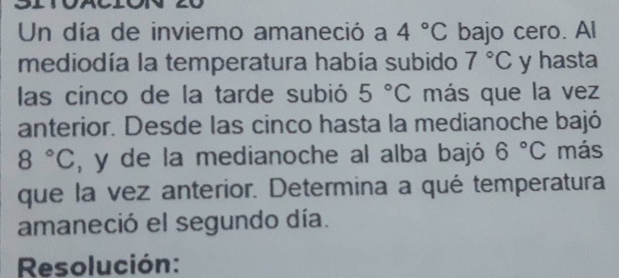 Un día de invierno amaneció a 4°C bajo cero. Al 
mediodía la temperatura había subido 7°C y hasta 
las cinco de la tarde subió 5°C más que la vez 
anterior. Desde las cinco hasta la medianoche bajó
8°C , y de la medianoche al alba bajó 6°C más 
que la vez anterior. Determina a qué temperatura 
amaneció el segundo día. 
Resolución: