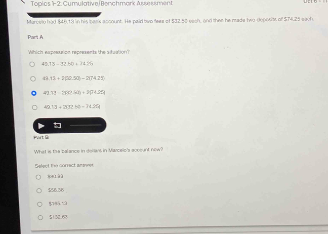 Topics 1-2: Cumulative/Benchmark Assessment Oct 5 - 
Marcelo had $49.13 in his bank account. He paid two fees of $32.50 each, and then he made two deposits of $74.25 each.
Part A
Which expression represents the situation?
49.13-32.50+74.25
49.13+2(32.50)-2(74.25)
49.13-2(32.50)+2(74.25)
49.13+2(32.50-74.25)
Part B
What is the balance in dollars in Marcelo's account now?
Select the correct answer.
$90.88
$58.38
$165.13
$132.63